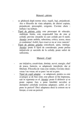 Maturul - părinte

-       se ghidează după norme etice, reguli, legi, prejudecati.
         Are o filozofie de viata adoptata, de alteori copiata,
         prejudecati, preocupări, exigente. Cuvinte cheie :
         trebuie / nu trebuie.
-       Tipul de părinte critic este preocupat de educa ie,
         stabileşte limite, este responsabil fata de sine şi
         ceilal i; previne situa iile in care ceilal i pot fi raniti.
         Aten ie: poate anihila, subestima, critica, acuza, ataca
         şi condamna! Astfel, face exact ce nu ar vrea: raneste!
-       Tipul de părinte grijuliu consolează, ajuta, intelege.
         Aten ie: poate fi lipsit de considera ie, poate prelua
         ini iativele şi sarcinile de la ceilal i, poate suferi de
         suficienta.

                             Maturul - Copil

    -    are ini iativa, creativitate, dorin e, nevoi, energie, chef
         de joaca, fantezie, se adaptează, interdic ii, dar şi
         libertate. Filozofia de viata este sim ita. Cuvinte cheie:
         vreau / nu vreau; mi se pare / nu mi se pare.
    -    Tipul de copil adaptat – se adaptează, pentru ca este
         avantajos şi de bun simt; este plăcut sã fi i împreuna,
         eşti in siguran a cu el. Aten ie: poate fi defensiv şi se
         poate supune fara a pune întrebări nevoilor şi
         dorin elor celorlal i (extrema adaptare). astfel, el se
         pune in pericol! Deci adaptarea dusã la extrem nu te
         fereşte, ci este un pericol.




                                     67
 