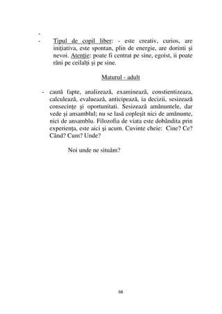 -
-       Tipul de copil liber: - este creativ, curios, are
        ini iativa, este spontan, plin de energie, are dorinti şi
        nevoi. Aten ie: poate fi centrat pe sine, egoist, ii poate
        răni pe ceilal i şi pe sine.

                            Maturul - adult

    - caută fapte, analizează, examinează, constientizeaza,
      calculează, evaluează, anticipează, ia decizii, sesizează
      consecin e şi oportunitati. Sesizează amănuntele, dar
      vede şi ansamblul; nu se lasă copleşit nici de amănunte,
      nici de ansamblu. Filozofia de viata este dobândita prin
      experien a, este aici şi acum. Cuvinte cheie: Cine? Ce?
      Când? Cum? Unde?

              Noi unde ne situăm?




                                   68
 