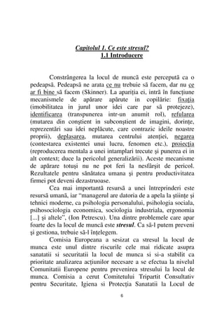 Capitolul 1. Ce este stresul?
                           1.1 Introducere


         Constrângerea la locul de muncã este perceputã ca o
pedeapsã. Pedeapsã ne arata ce nu trebuie sã facem, dar nu ce
ar fi bine sã facem (Skinner). La apari ia ei, intrã în func iune
mecanismele de apărare apărute in copilărie: fixa ia
(imobilitatea in jurul unor idei care par sã protejeze),
identificarea (transpunerea intr-un anumit rol), refularea
(mutarea din conştient in subconştient de imagini, dorin e,
reprezentări sau idei neplăcute, care contrazic ideile noastre
proprii), deplasarea, mutarea centrului aten iei, negarea
(contestarea existentei unui lucru, fenomen etc.), proiec ia
(reproducerea mentala a unei intamplari trecute şi punerea ei in
alt context; duce la pericolul generalizării). Aceste mecanisme
de apărare totuşi nu ne pot feri la nesfârşit de pericol.
Rezultatele pentru sănătatea umana şi pentru productivitatea
firmei pot deveni dezastruoase.
         Cea mai importantã resursã a unei întreprinderi este
resursã umanã, iar “managerul are datoria de a apela la ştiin e şi
tehnici moderne, ca psihologia personalului, psihologia sociala,
psihosociologia economica, sociologia industriala, ergonomia
[...] şi altele”, (Ion Petrescu). Una dintre problemele care apar
foarte des la locul de muncã este stresul. Ca sã-l putem preveni
şi gestiona, trebuie sã-l în elegem.
         Comisia Europeana a sesizat ca stresul la locul de
munca este unul dintre riscurile cele mai ridicate asupra
sanatatii si securitatii la locul de munca si si-a stabilit ca
prioritate analizarea ac iunilor necesare a se efectua la nivelul
Comunitatii Europene pentru prevenirea stresului la locul de
munca. Comisia a cerut Comitetului Tripartit Consultativ
pentru Securitate, Igiena si Protec ia Sanatatii la Locul de
                                    6
 