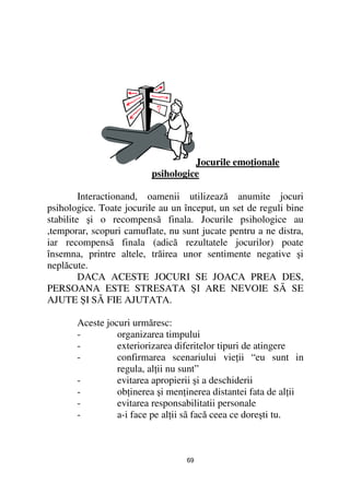 Jocurile emo ionale
                          psihologice

         Interactionand, oamenii utilizează anumite jocuri
psihologice. Toate jocurile au un început, un set de reguli bine
stabilite şi o recompensã finala. Jocurile psihologice au
,temporar, scopuri camuflate, nu sunt jucate pentru a ne distra,
iar recompensã finala (adică rezultatele jocurilor) poate
însemna, printre altele, trăirea unor sentimente negative şi
neplăcute.
         DACA ACESTE JOCURI SE JOACA PREA DES,
PERSOANA ESTE STRESATA ŞI ARE NEVOIE SÃ SE
AJUTE ŞI SÃ FIE AJUTATA.

       Aceste jocuri urmăresc:
       -         organizarea timpului
       -         exteriorizarea diferitelor tipuri de atingere
       -         confirmarea scenariului vie ii “eu sunt in
                 regula, al ii nu sunt”
       -         evitarea apropierii şi a deschiderii
       -         ob inerea şi men inerea distantei fata de al ii
       -         evitarea responsabilitatii personale
       -         a-i face pe al ii sã facă ceea ce doreşti tu.



                                  69
 