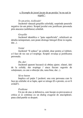 a. Exemple de jocuri jucate de pe pozi ia “tu nu eşti in
                           regula”:

        Te-am prins, ticălosule!
        Jucătorul vânează greşelile celorlal i, surprinde punctele
negative (te-am prins). Scopul jocului este justificare personala
prin atacarea (anihilarea) celuilalt.

         Greşelile
         Jucătorul identifica o “pata superficiala”, reliefează un
detaliu neimportant, care poate distruge întregul (Este in regula,
dar...).

        Violul
        Jucătorul “îl seduce” pe celalalt, doar pentru a-l dobori,
a-l face de ras sau a-l respinge. Scopul: revanşa şi justificarea
personala.

        Da, dar:
        Jucătorul aparent încearcă sã obtina ajutor, sfaturi, idei
de la ceilal i, dar respinge / ataca fiecare sugestie de
solu ionare, cu cate o obiec ie (da, suna bine, dar...).

        Sã ne batem
        Implica cel pu in 3 jucători; una este persoana care le
face pe celelalte sã se lupte, apoi se retrage (E o prostie, ce-or fi
având?).

        Probleme
        Un joc de atac şi defensiva, care începe cu provocarea şi
critica şi se continua cu un dialog exagerat de atac/apărare,
pana când partile se despart.




                                     70
 