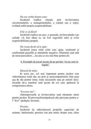 Nu era vorba despre asta:
       Jucătorul     explica    situa ia prin invinovatirea
circumstan elor, a managementului, a so ului sau a so iei,
evitând astfel propria responsabilitate.

         Uite ce ai făcut!
         Jucătorul explica un eşec, o greşeala, invinovatindu-i pe
ceilal i. (A fost ideea ta, au fost sugestiile tale) şi evita
responsabilitatea proprie.

       Nu vreau decât sã te ajut:
       Jucătorul joaca rolul celui care ajuta, sustinand şi
confirmând greşelile şi atitudinile negative. (Oamenii sunt atât
de nerecunoscători..., nu ştia ce era mai bine pentru el).

        b. Exemple de jocuri jucate de pe pozi ia “eu nu sunt in
                           regula”

        Săracul de mine:
        In acest joc, cel mai important pentru jucător este
subestimarea (sunt rău, nu pot) şi autocompatimirea (îmi pare
aşa de rău pentru mine, toate necazurile stau pe umerii mei).
Jocurile de-a martirul sunt jucate de cei care apelează la
compasiunea altora.

        “Loveste-ma”:
        Autoreprosurile şi invinovatirea sunt elemente cheie
pentru jucător. El provoacă/manipulează alte persoane pentru a-
l “lovi” (pedepsi, învinui).

       Prostia:
       Jucătorul îşi subestimează propriile capacitati de
ac iune, intelectuale, practice (nu ştiu nimic despre asta, chiar

                                   71
 