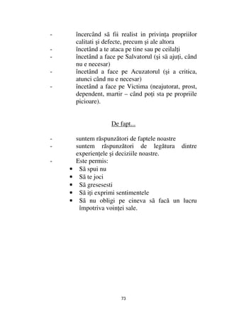 -       încercând sã fii realist in privin a propriilor
        calitati şi defecte, precum şi ale altora
-       încetând a te ataca pe tine sau pe ceilal i
-       încetând a face pe Salvatorul (şi sã aju i, când
        nu e necesar)
-       încetând a face pe Acuzatorul (şi a critica,
        atunci când nu e necesar)
-       încetând a face pe Victima (neajutorat, prost,
        dependent, martir – când po i sta pe propriile
        picioare).


                      De fapt...

-       suntem răspunzători de faptele noastre
-       suntem răspunzători de legătura dintre
        experien ele şi deciziile noastre.
-       Este permis:
    •    Sã spui nu
    •    Sã te joci
    •    Sã gresesesti
    •    Sã i i exprimi sentimentele
    •    Sã nu obligi pe cineva sã facă un lucru
         împotriva voin ei sale.




                          73
 