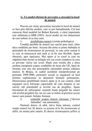 G. Un model eficient de prevenire a stresului la locul
                             de muncã

         Precum am văzut, prevenirea stresului la locul de muncã
se face prin diferite moduri, care se pot întrepătrunde. Cel mai
cunoscut fiind modelul lui Robert Karasek, a cărui importanta
este subliniata şi OIM (1993). Acest model are trei dimensiuni
de care trebuie sã se tina cont:
         1.        penibilitatea muncii (cerin a psihologica)
         Condi ii penibile de muncã sau sarcini prea mari, chiar
daca condi iile par bune. Aceasta din urma se poate întâmpla in
perioadele de restructurare de personal, in care celor ramaşi li
se cere sã muncească mai mult şi sã fie mai flexibili. Apare
oboseala, apoi epuizarea. Mai apare şi in cazul in care nu
stăpânim bine lucrul cu utilajele noi sau avem complexe in ceea
ce priveşte vârsta sau sexul. După cum rezulta din a doua
ancheta europeanã asupra condi iilor de lucru din UE, lipsã de
formare este una din principalele amenintãri pentru calitatea
muncii. In Belgia, in cadrul acordului interprofesional pe
perioada 1999-2000, partenerii sociali se angajează sã facă
eforturi suplimentare in domeniul formarii permanente.
Dimensiunea penibilitatii muncii apare şi in caz contrar, când
angajatul nu-şi foloseşte capacitatile de care dispune şi are
sarcini sub poten ialul şi nivelul sau de pregătire. Apare
fenomenul de subocupare: oamenii foarte pregatiti fac munci
sub nivelul pregătirii lor, iar cei care ar trebui sã presteze aceste
munci sunt şomeri. Solu ia: formare.
         2.        controlul asupra muncii efectuate (“decizia
                   latitudine” sau autonomia).
         Oamenii doresc sã aibă, intr-o buna măsura, control
asupra muncii lor. Ei doresc ca aceasta sã le fie recunoscuta şi
altfel, nu numai prin salariu. Ei doresc recunoaşterea şefilor şi


                                     74
 