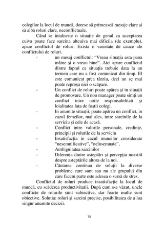 colegilor la locul de muncã, doresc sã primească mesaje clare şi
sã aibă roluri clare, neconflictuale.
        Când se intalneste o situa ie de genul ca acceptarea
cuiva poate face sarcina altcuiva mai dificila (de exemplu),
apare conflictul de roluri. Exista o varietate de cauze ale
conflictului de roluri.
        -          un mesaj conflictul: “Vreau situa ia asta pana
                   mâine şi o vreau bine”. Aici apare conflictul
                   dintre faptul ca situa ia trebuie data la un
                   termen care nu a fost comunicat din timp. El
                   este comunicat prea târziu, deci un se mai
                   poate reproşa nici o scăpare.
        -          Un conflict de roluri poate apărea şi in situa ii
                   de promovare. Un nou manager poate sim i un
                   conflict intre noile responsabilitati şi
                   loialitatea fata de foştii colegi.
        -          In anumite situa ii, poate apărea un conflict, in
                   cazul femeilor, mai ales, intre sarcinile de la
                   serviciu şi cele de acasă.
        -          Conflict intre valorile personale, credin e,
                   principii şi rolurile de la serviciu
        -          Insatisfac ia in cazul muncilor considerate
                   “nesemnificative”, “neînsemnate”,
        -          Ambiguitatea sarcinilor
        -          Diferen a dintre asteptãri şi percep ia noastră
                   despre asteptãrile altora de la noi.
        -          Căutarea continua de solu ii la diverse
                   probleme care sunt sau nu ale grupului din
                   care facem parte este adesea o sursã de stres.
        Conflictul de roluri produce insatisfac ie la locul de
muncã, cu scăderea productivitatii. După cum s-a văzut, unele
conflicte de rolurile sunt subiective, dar foarte multe sunt
obiective. Solu ia: roluri şi sarcini precise, posibilitatea de a lua
singur anumite decizii.

                                     75
 