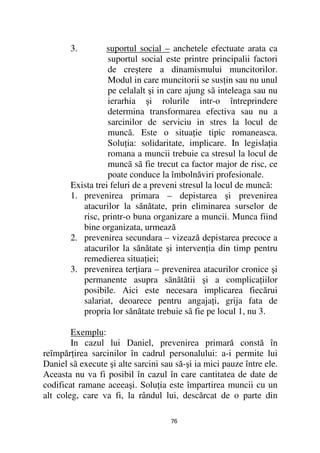 3.        suportul social – anchetele efectuate arata ca
                  suportul social este printre principalii factori
                  de creştere a dinamismului muncitorilor.
                  Modul in care muncitorii se sus in sau nu unul
                  pe celalalt şi in care ajung sã inteleaga sau nu
                  ierarhia şi rolurile intr-o întreprindere
                  determina transformarea efectiva sau nu a
                  sarcinilor de serviciu in stres la locul de
                  muncã. Este o situa ie tipic romaneasca.
                  Solu ia: solidaritate, implicare. In legisla ia
                  romana a muncii trebuie ca stresul la locul de
                  muncã sã fie trecut ca factor major de risc, ce
                  poate conduce la îmbolnăviri profesionale.
       Exista trei feluri de a preveni stresul la locul de muncã:
       1. prevenirea primara – depistarea şi prevenirea
          atacurilor la sănătate, prin eliminarea surselor de
          risc, printr-o buna organizare a muncii. Munca fiind
          bine organizata, urmează
       2. prevenirea secundara – vizează depistarea precoce a
          atacurilor la sănătate şi interven ia din timp pentru
          remedierea situa iei;
       3. prevenirea ter iara – prevenirea atacurilor cronice şi
          permanente asupra sãnãtãtii şi a complica iilor
          posibile. Aici este necesara implicarea fiecărui
          salariat, deoarece pentru angaja i, grija fata de
          propria lor sănătate trebuie sã fie pe locul 1, nu 3.

        Exemplu:
        In cazul lui Daniel, prevenirea primară constă în
reîmpăr irea sarcinilor în cadrul personalului: a-i permite lui
Daniel sã execute şi alte sarcini sau să-şi ia mici pauze între ele.
Aceasta nu va fi posibil în cazul în care cantitatea de date de
codificat ramane aceeaşi. Solu ia este împartirea muncii cu un
alt coleg, care va fi, la rândul lui, descărcat de o parte din

                                     76
 