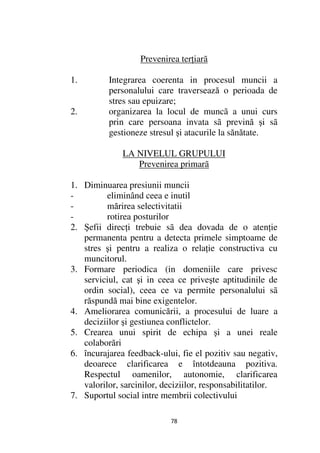 Prevenirea ter iarã

1.        Integrarea coerenta in procesul muncii a
          personalului care traversează o perioada de
          stres sau epuizare;
2.        organizarea la locul de muncã a unui curs
          prin care persoana invata sã prevină şi sã
          gestioneze stresul şi atacurile la sănătate.

              LA NIVELUL GRUPULUI
                 Prevenirea primarã

1. Diminuarea presiunii muncii
-         eliminând ceea e inutil
-         mărirea selectivitatii
-         rotirea posturilor
2. Şefii direc i trebuie sã dea dovada de o aten ie
   permanenta pentru a detecta primele simptoame de
   stres şi pentru a realiza o rela ie constructiva cu
   muncitorul.
3. Formare periodica (in domeniile care privesc
   serviciul, cat şi in ceea ce priveşte aptitudinile de
   ordin social), ceea ce va permite personalului sã
   răspundă mai bine exigentelor.
4. Ameliorarea comunicării, a procesului de luare a
   deciziilor şi gestiunea conflictelor.
5. Crearea unui spirit de echipa şi a unei reale
   colaborări
6. încurajarea feedback-ului, fie el pozitiv sau negativ,
   deoarece clarificarea e întotdeauna pozitiva.
   Respectul oamenilor, autonomie, clarificarea
   valorilor, sarcinilor, deciziilor, responsabilitatilor.
7. Suportul social intre membrii colectivului

                            78
 