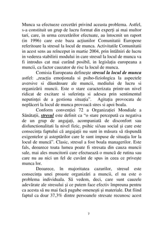 Munca sa efectueze cercetări privind aceasta problema. Astfel,
s-a constituit un grup de lucru format din exper i ai mai multor
tari, care, in urma cercetărilor efectuate, au întocmit un raport
(in 1996) care este baza ac iunilor Comunitatii Europene
referitoare la stresul la locul de munca. Activitatile Comunitatii
in acest sens au reînceput in martie 2004, prin întâlniri de lucru
in vederea stabilirii modului in care stresul la locul de munca va
fi introdus cat mai curând posibil, in legisla ia europeana a
muncii, ca factor cauzator de risc la locul de munca.
         Comisia Europeana defineşte stresul la locul de munca
astfel: „reac ia emo ionala si psiho-fiziologica la aspectele
aversive si dăunătoare ale muncii, mediului de lucru si
organizării muncii. Este o stare caracterizata printr-un nivel
ridicat de excitare si suferin a si adesea prin sentimentul
neputin ei de a gestiona situa ia”. Agita ia provocata de
neplăceri la locul de munca provoacă stres si apoi boala.
         Conform conven iei 72 a Organiza iei Mondiale a
Sãnãta ii, stresul este definit ca “o stare perceputã ca negativa
de un grup de angaja i, acompaniatã de disconfort sau
disfunctionalitati la nivel fizic, psihic si/sau social şi care este
consecin a faptului cã angaja ii nu sunt in măsura sã răspundă
exigentelor şi asteptãrilor care le sunt impuse de situa ia lor la
locul de muncã”. Clasic, stresul a fost boala managerilor. Este
fals, deoarece toata lumea poate fi stresata din cauza muncii
sale, mai ales muncitorii care efectuează o muncã de rutina sau
care nu au nici un fel de cuvânt de spus in ceea ce priveşte
munca lor.
         Deoarece, în majoritatea cazurilor, stresul este
consecin a unei proaste organizări a muncii, el nu este o
problema individuala. Sã vedem, deci, care sunt cauzele
adevărate ale stresului şi ce putem face efectiv împreuna pentru
ca acesta sã nu mai facă pagube omeneşti şi materiale. Dat fiind
faptul ca doar 37,3% dintre persoanele stresate recunosc acest


                                     7
 