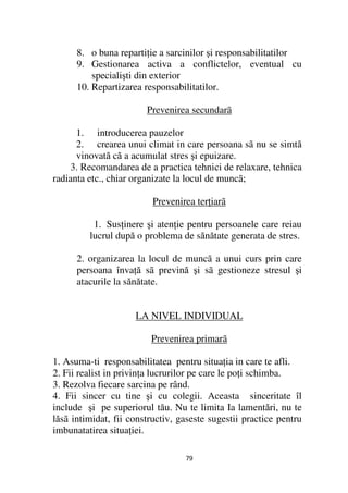 8. o buna reparti ie a sarcinilor şi responsabilitatilor
      9. Gestionarea activa a conflictelor, eventual cu
          specialişti din exterior
      10. Repartizarea responsabilitatilor.

                        Prevenirea secundarã

      1. introducerea pauzelor
      2. crearea unui climat in care persoana sã nu se simtă
      vinovată că a acumulat stres şi epuizare.
     3. Recomandarea de a practica tehnici de relaxare, tehnica
radianta etc., chiar organizate la locul de muncã;

                          Prevenirea ter iarã

          1. Sus inere şi aten ie pentru persoanele care reiau
         lucrul după o problema de sănătate generata de stres.

      2. organizarea la locul de muncã a unui curs prin care
      persoana înva ă sã prevină şi sã gestioneze stresul şi
      atacurile la sănătate.


                     LA NIVEL INDIVIDUAL

                         Prevenirea primarã

1. Asuma-ti responsabilitatea pentru situa ia in care te afli.
2. Fii realist in privin a lucrurilor pe care le po i schimba.
3. Rezolva fiecare sarcina pe rând.
4. Fii sincer cu tine şi cu colegii. Aceasta sinceritate îl
include şi pe superiorul tău. Nu te limita Ia lamentări, nu te
lăsã intimidat, fii constructiv, gaseste sugestii practice pentru
imbunatatirea situa iei.

                                  79
 