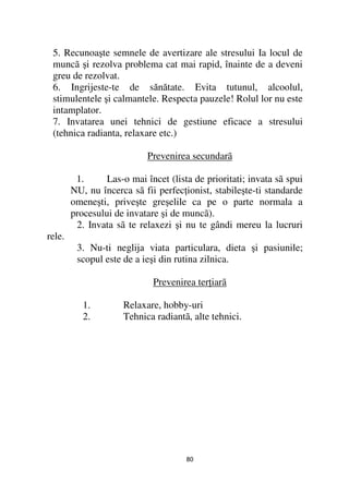 5. Recunoaşte semnele de avertizare ale stresului Ia locul de
 muncã şi rezolva problema cat mai rapid, înainte de a deveni
 greu de rezolvat.
 6. Ingrijeste-te de sănătate. Evita tutunul, alcoolul,
 stimulentele şi calmantele. Respecta pauzele! Rolul lor nu este
 intamplator.
 7. Invatarea unei tehnici de gestiune eficace a stresului
 (tehnica radianta, relaxare etc.)

                            Prevenirea secundarã

         1.      Las-o mai încet (lista de prioritati; invata sã spui
        NU, nu încerca sã fii perfec ionist, stabileşte-ti standarde
        omeneşti, priveşte greşelile ca pe o parte normala a
        procesului de invatare şi de muncã).
         2. Invata sã te relaxezi şi nu te gândi mereu la lucruri
rele.
         3. Nu-ti neglija viata particulara, dieta şi pasiunile;
         scopul este de a ieşi din rutina zilnica.

                             Prevenirea ter iarã

           1.        Relaxare, hobby-uri
           2.        Tehnica radiantã, alte tehnici.




                                      80
 