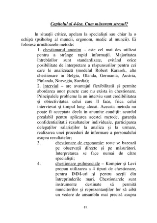 Capitolul al 4-lea. Cum măsuram stresul?

       In situa ii critice, apelam la specialişti sau chiar la o
echipã (psiholog al muncii, ergonom, medic al muncii). Ei
folosesc următoarele metode:
         1. chestionarul anonim – este cel mai des utilizat
         pentru a strânge rapid informa ii. Majoritatea
         întrebărilor sunt standardizate, evitând orice
         posibilitate de interpretare a răspunsurilor pentru cei
         care le analizează (modelul Robert Karasek, alte
         chestionare in Belgia, Olanda, Germania, Austria,
         Finlanda, Norvegia, Suedia);
         2. interviul – are avantajul flexibilitatii şi permite
         abordarea unor puncte care nu exista in chestionare.
         Principalele probleme la un interviu sunt credibilitatea
         şi obiectivitatea celui care îl face, frica celui
         intervievat şi timpul lung alocat. Aceasta metoda nu
         poate fi acceptata decât in anumite condi ii: acordul
         prealabil pentru aplicarea acestei metode, garan ia
         confidentialitatii rezultatelor individuale, participarea
         delega ilor salaria ilor la analiza şi la urmare,
         realizarea unei proceduri de informare a personalului
         asupra rezultatelor;
         3.         chestionare de ergonomie: toate se bazează
                    pe observa ii directe şi pe măsurători.
                    Interpretarea se face numai de către
                    specialişti;
         4.         chestionare psihosociale – Kompier şi Levi
                    propun utilizarea a 4 tipuri de chestionare,
                    pentru IMM-uri şi pentru sec ii din
                    întreprinderile mari. Chestionarele sunt
                    instrumente       destinate    sã     permită
                    muncitorilor şi reprezentan ilor lor sã aibă
                    un vedere de ansamblu mai precisã asupra

                                   81
 
