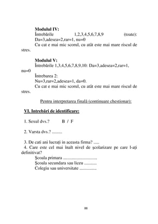 Modulul IV:
         Întrebările         1,2,3,4,5,6,7,8,9            (toate):
         Da=3,adesea=2,rar=1, nu=0
         Cu cat e mai mic scorul, cu atât este mai mare riscul de
stres.

         Modulul V:
         Întrebările 1,3,4,5,6,7,8,9,10: Da=3,adesea=2,rar=1,
nu=0
         Întrebarea 2:
         Nu=3,rar=2,adesea=1, da=0.
         Cu cat e mai mic scorul, cu atât este mai mare riscul de
stres.

            Pentru interpretarea finalã (continuare chestionar):

 VI. Intrebări de identificare:

 1. Sexul dvs.?          B / F

 2. Varsta dvs.? .........

 3. De cati ani lucra i in aceasta firma? .....
 4. Care este cel mai înalt nivel de şcolarizare pe care l-a i
definitivat?
        Şcoala primara ..............................
        Şcoala secundara sau liceu ...........
        Colegiu sau universitate ...............




                                     88
 