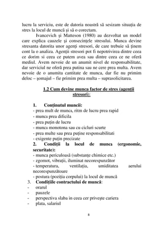 lucru la serviciu, este de datoria noastră sã sesizam situa ia de
stres la locul de muncã şi sã o corectam.
         Ivancevich şi Matteson (1980) au dezvoltat un model
care explica cauzele şi consecin ele stresului. Munca devine
stresanta datorita unor agen i stresori, de care trebuie sã inem
cont la o analiza. Agen ii stresori pot fi nepotrivirea dintre ceea
ce dorim si ceea ce putem avea sau dintre ceea ce ne oferă
mediul. Avem nevoie de un anumit nivel de responsabilitate,
dar serviciul ne oferă prea putina sau ne cere prea multa. Avem
nevoie de o anumita cantitate de munca, dar fie nu primim
deloc – şomajul – fie primim prea multa – suprasolicitarea.

             1.2 Cum devine munca factor de stres (agen ii
                          stresori):

        1.     Con inutul muncii:
        - prea mult de muncã, ritm de lucru prea rapid
        - muncã prea dificila
        - prea pu in de lucru
        - muncã monotona sau cu cicluri scurte
        - prea multe sau prea pu ine responsabilitati
        - exigente pu in precizate
        2.     Condi ii la locul de muncã (ergonomie,
                                                   ã
        securitate):
        - munca periculoasã (substan e chimice etc.)
        - zgomot, vibra ii, iluminat necorespunzător
        - temperatura,       ventila ia,     umiditatea  aerului
        necorespunzătoare
        - postura (pozi ia corpului) la locul de muncã
   3.     Condi iile contractului de muncă:
   -      orarul
   -      pauzele
   -      perspectiva slaba in ceea cer priveşte cariera
   -      plata, salariul

                                    8
 