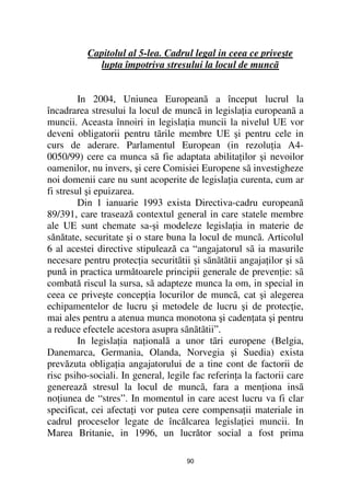 Capitolul al 5-lea. Cadrul legal in ceea ce priveşte
            lupta împotriva stresului la locul de muncã


         In 2004, Uniunea Europeanã a început lucrul la
încadrarea stresului la locul de muncã in legisla ia europeanã a
muncii. Aceasta înnoiri in legisla ia muncii la nivelul UE vor
deveni obligatorii pentru tãrile membre UE şi pentru cele in
curs de aderare. Parlamentul European (in rezolu ia A4-
0050/99) cere ca munca sã fie adaptata abilita ilor şi nevoilor
oamenilor, nu invers, şi cere Comisiei Europene sã investigheze
noi domenii care nu sunt acoperite de legisla ia curenta, cum ar
fi stresul şi epuizarea.
         Din 1 ianuarie 1993 exista Directiva-cadru europeanã
89/391, care trasează contextul general in care statele membre
ale UE sunt chemate sa-şi modeleze legisla ia in materie de
sănătate, securitate şi o stare buna la locul de muncã. Articolul
6 al acestei directive stipulează ca “angajatorul sã ia masurile
necesare pentru protec ia securitãtii şi sãnãtãtii angaja ilor şi sã
pună in practica următoarele principii generale de preven ie: sã
combată riscul la sursa, sã adapteze munca la om, in special in
ceea ce priveşte concep ia locurilor de muncã, cat şi alegerea
echipamentelor de lucru şi metodele de lucru şi de protec ie,
mai ales pentru a atenua munca monotona şi caden ata şi pentru
a reduce efectele acestora asupra sãnãtãtii”.
         In legisla ia na ionalã a unor tãri europene (Belgia,
Danemarca, Germania, Olanda, Norvegia şi Suedia) exista
prevăzuta obliga ia angajatorului de a tine cont de factorii de
risc psiho-sociali. In general, legile fac referin a la factorii care
generează stresul la locul de muncã, fara a men iona insã
no iunea de “stres”. In momentul in care acest lucru va fi clar
specificat, cei afecta i vor putea cere compensa ii materiale in
cadrul proceselor legate de încălcarea legisla iei muncii. In
Marea Britanie, in 1996, un lucrător social a fost prima

                                     90
 