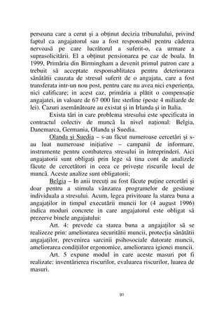 persoana care a cerut şi a ob inut decizia tribunalului, privind
faptul ca angajatorul sau a fost responsabil pentru căderea
nervoasã pe care lucrătorul a suferit-o, ca urmare a
suprasolicitării. El a ob inut pensionarea pe caz de boala. In
1999, Primăria din Birmingham a devenit primul patron care a
trebuit sã acceptate responsablitatea pentru deteriorarea
sãnãtãtii cauzata de stresul suferit de o angajata, care a fost
transferata intr-un nou post, pentru care nu avea nici experien a,
nici calificare; in acest caz, primăria a plătit o compensa ie
angajatei, in valoare de 67 000 lire sterline (peste 4 miliarde de
lei). Cazuri asemănătoare au existat şi in Irlanda şi in Italia.
        Exista tãri in care problema stresului este specificata in
contractul colectiv de muncã la nivel na ional: Belgia,
Danemarca, Germania, Olanda şi Suedia.
        Olanda şi Suedia – s-au făcut numeroase cercetări şi s-
au luat numeroase ini iative – campanii de informare,
instrumente pentru combaterea stresului in întreprinderi. Aici
angajatorii sunt obliga i prin lege sã tina cont de analizele
făcute de cercetători in ceea ce priveşte riscurile locul de
muncã. Aceste analize sunt obligatorii;
        Belgia – In anii trecu i au fost făcute pu ine cercetări şi
doar pentru a stimula vânzarea programelor de gestiune
individuala a stresului. Acum, legea privitoare la starea buna a
angaja ilor in timpul executării muncii lor (4 august 1996)
indica moduri concrete in care angajatorul este obligat sã
prezerve binele angajatului:
        Art. 4: prevede ca starea buna a angaja ilor sã se
realizeze prin: ameliorarea securitãtii muncii, protec ia sãnãtãtii
angaja ilor, prevenirea sarcinii psihosociale datorate muncii,
ameliorarea condi iilor ergonomice, ameliorarea igienei muncii.
        Art. 5 expune modul in care aceste masuri pot fi
realizate: inventãrierea riscurilor, evaluarea riscurilor, luarea de
masuri.


                                     91
 