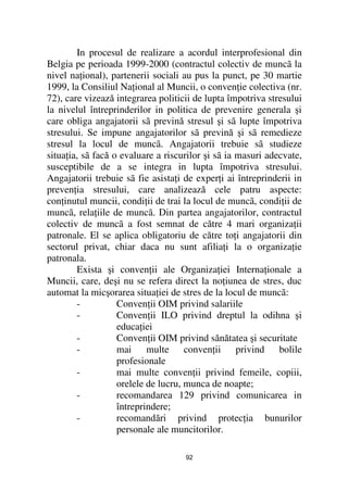 In procesul de realizare a acordul interprofesional din
Belgia pe perioada 1999-2000 (contractul colectiv de muncã la
nivel na ional), partenerii sociali au pus la punct, pe 30 martie
1999, la Consiliul Na ional al Muncii, o conven ie colectiva (nr.
72), care vizează integrarea politicii de lupta împotriva stresului
la nivelul întreprinderilor in politica de prevenire generala şi
care obliga angajatorii sã prevină stresul şi sã lupte împotriva
stresului. Se impune angajatorilor sã prevină şi sã remedieze
stresul la locul de muncã. Angajatorii trebuie sã studieze
situa ia, sã facă o evaluare a riscurilor şi sã ia masuri adecvate,
susceptibile de a se integra in lupta împotriva stresului.
Angajatorii trebuie sã fie asista i de exper i ai întreprinderii in
preven ia stresului, care analizează cele patru aspecte:
con inutul muncii, condi ii de trai la locul de muncã, condi ii de
muncã, rela iile de muncã. Din partea angajatorilor, contractul
colectiv de muncã a fost semnat de către 4 mari organiza ii
patronale. El se aplica obligatoriu de către to i angajatorii din
sectorul privat, chiar daca nu sunt afilia i la o organiza ie
patronala.
        Exista şi conven ii ale Organiza iei Interna ionale a
Muncii, care, deşi nu se refera direct la no iunea de stres, duc
automat la micşorarea situa iei de stres de la locul de muncã:
        -          Conven ii OIM privind salariile
        -          Conven ii ILO privind dreptul la odihna şi
                   educa iei
        -          Conven ii OIM privind sănătatea şi securitate
        -          mai multe conven ii privind bolile
                   profesionale
        -          mai multe conven ii privind femeile, copiii,
                   orelele de lucru, munca de noapte;
        -          recomandarea 129 privind comunicarea in
                   întreprindere;
        -          recomandări privind protec ia bunurilor
                   personale ale muncitorilor.

                                    92
 