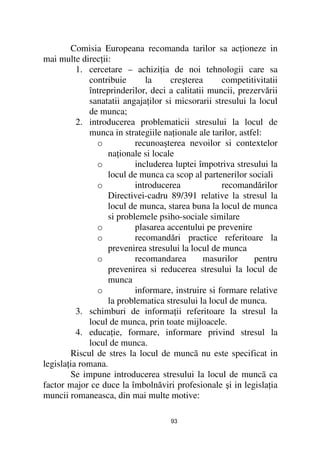 Comisia Europeana recomanda tarilor sa ac ioneze in
mai multe direc ii:
          1. cercetare – achizi ia de noi tehnologii care sa
             contribuie      la      creşterea     competitivitatii
             întreprinderilor, deci a calitatii muncii, prezervării
             sanatatii angaja ilor si micsorarii stresului la locul
             de munca;
          2. introducerea problematicii stresului la locul de
             munca in strategiile na ionale ale tarilor, astfel:
               o          recunoaşterea nevoilor si contextelor
                  na ionale si locale
               o          includerea luptei împotriva stresului la
                  locul de munca ca scop al partenerilor sociali
               o          introducerea             recomandărilor
                  Directivei-cadru 89/391 relative la stresul la
                  locul de munca, starea buna la locul de munca
                  si problemele psiho-sociale similare
               o          plasarea accentului pe prevenire
               o          recomandări practice referitoare la
                  prevenirea stresului la locul de munca
               o          recomandarea         masurilor     pentru
                  prevenirea si reducerea stresului la locul de
                  munca
               o          informare, instruire si formare relative
                  la problematica stresului la locul de munca.
          3. schimburi de informa ii referitoare la stresul la
             locul de munca, prin toate mijloacele.
          4. educa ie, formare, informare privind stresul la
             locul de munca.
        Riscul de stres la locul de muncã nu este specificat in
legisla ia romana.
        Se impune introducerea stresului la locul de muncã ca
factor major ce duce la îmbolnăviri profesionale şi in legisla ia
muncii romaneasca, din mai multe motive:

                                    93
 