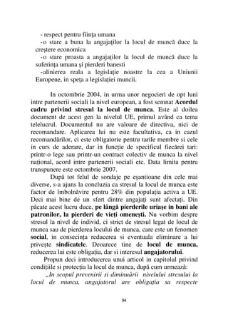 - respect pentru fiin a umana
   - o stare a buna la angaja ilor la locul de muncã duce la
 creştere economica
   - o stare proasta a angaja ilor la locul de muncã duce la
 suferin a umana şi pierderi banesti
   - alinierea reala a legisla ie noastre la cea a Uniunii
 Europene, in spe a a legisla iei muncii.

        In octombrie 2004, in urma unor negocieri de opt luni
intre partenerii sociali la nivel european, a fost semnat Acordul
cadru privind stresul la locul de munca. Este al doilea
document de acest gen la nivelul UE, primul având ca tema
telelucrul. Documentul nu are valoare de directiva, nici de
recomandare. Aplicarea lui nu este facultativa, ca in cazul
recomandărilor, ci este obligatorie pentru tarile membre si cele
in curs de aderare, dar in func ie de specificul fiecărei tari:
printr-o lege sau printr-un contract colectiv de munca la nivel
na ional, acord intre partenerii sociali etc. Data limita pentru
transpunere este octombrie 2007.
        După tot felul de sondaje pe eşantioane din cele mai
diverse, s-a ajuns la concluzia ca stresul la locul de munca este
factor de îmbolnăvire pentru 28% din popula ia activa a UE.
Deci mai bine de un sfert dintre angaja i sunt afecta i. Din
păcate acest lucru duce, pe lângă pierderile uriaşe in bani ale
patronilor, la pierderi de vie i omeneşti. Nu vorbim despre
stresul la nivel de individ, ci strict de stresul legat de locul de
munca sau de pierderea locului de munca, care este un fenomen
social, in consecin a reducerea si eventuala eliminare a lui
priveşte sindicatele. Deoarece tine de locul de munca,
reducerea lui este obliga ia, dar si interesul angajatorului.
      Propun deci introducerea unui articol in capitolul privind
condi iile si protec ia la locul de munca, după cum urmează:
      „In scopul prevenirii si diminuării nivelului stresului la
locul de munca, angajatorul are obliga ia sa respecte

                                    94
 