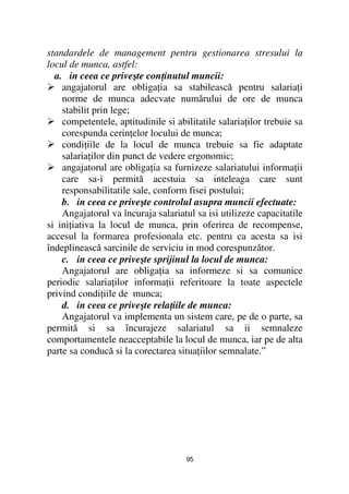 standardele de management pentru gestionarea stresului la
locul de munca, astfel:
  a. in ceea ce priveşte con inutul muncii:
    angajatorul are obliga ia sa stabilească pentru salaria i
    norme de munca adecvate numărului de ore de munca
    stabilit prin lege;
    competentele, aptitudinile si abilitatile salaria ilor trebuie sa
    corespunda cerin elor locului de munca;
    condi iile de la locul de munca trebuie sa fie adaptate
    salaria ilor din punct de vedere ergonomic;
    angajatorul are obliga ia sa furnizeze salariatului informa ii
    care sa-i permită acestuia sa inteleaga care sunt
    responsabilitatile sale, conform fisei postului;
    b. in ceea ce priveşte controlul asupra muncii efectuate:
    Angajatorul va încuraja salariatul sa isi utilizeze capacitatile
si ini iativa la locul de munca, prin oferirea de recompense,
accesul la formarea profesionala etc. pentru ca acesta sa isi
îndeplinească sarcinile de serviciu in mod corespunzător.
    c. in ceea ce priveşte sprijinul la locul de munca:
    Angajatorul are obliga ia sa informeze si sa comunice
periodic salaria ilor informa ii referitoare la toate aspectele
privind condi iile de munca;
    d. in ceea ce priveşte rela iile de munca:
    Angajatorul va implementa un sistem care, pe de o parte, sa
permită si sa încurajeze salariatul sa ii semnaleze
comportamentele neacceptabile la locul de munca, iar pe de alta
parte sa conducă si la corectarea situa iilor semnalate.”




                                     95
 