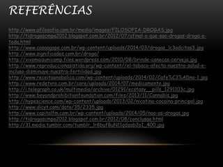 REFERÊNCIAS 
http://www.afilosofia.com.br/media/images/FILOSOFIA-DROGAS.jpg 
http://tidrogascmpa2012.blogspot.com.br/2012/07/afinal-o-que-sao-drogas-droga-e-toda. 
html 
http://www.casaagape.com.br/wp-content/uploads/2014/03/drogas_lc3adcitas3.jpg 
http://www.significados.com.br/droga/ 
http://vivamaisunicamp.files.wordpress.com/2010/08/brinde-canecas-cerveja.jpg 
http://www.reproduccionasistida.org/wp-content//el-tabaco-afecta-nuestra-salud-e-incluso- 
disminuye-nuestra-fertilidad.jpg 
http://www.receitaanabolica.com/wp-content/uploads/2014/02/Cafe%C3%ADna-1.jpg 
http://www.redetvro.com.br/core/uploads/2014/07/medicamento.jpg 
http://i.telegraph.co.uk/multimedia/archive/01291/ecstasy__pills_1291103c.jpg 
http://www.beyondprohibitionfoundation.com/files/2013/11/Cannabis.jpg 
http://hypescience.com/wp-content/uploads/2013/02/nicotina-cocaina-principal.jpg 
http://www.dicyt.com/data/35/2335.jpg 
http://www.capitalfm.com.br/wp-content/uploads/2014/05/nao-as-drogas.jpg 
http://tidrogascmpa2012.blogspot.com.br/2012/08/conclusao.html 
http://31.media.tumblr.com/tumblr_lr8bufBuN11qdzab2o1_400.jpg 
