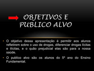 OBJETIVOS E 
PUBLICO ALVO 
• O objetivo dessa apresentação é permitir aos alunos 
refletirem sobre o uso de drogas, diferenciar drogas lícitas 
e ilícitas, e o quão prejudicial elas são para a nossa 
saúde. 
• O publico alvo são os alunos do 5º ano do Ensino 
Fundamental. 
 