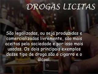 DROGAS LICITAS 
São legalizadas, ou seja produzidas e 
comercializadas livremente, são mais 
aceitas pela sociedade e por isso mais 
usadas. Os dois principais exemplos 
desse tipo de droga são o cigarro e o 
álcool. 
 