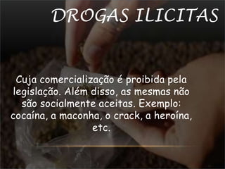 DROGAS ILICITAS 
Cuja comercialização é proibida pela 
legislação. Além disso, as mesmas não 
são socialmente aceitas. Exemplo: 
cocaína, a maconha, o crack, a heroína, 
etc. 
 