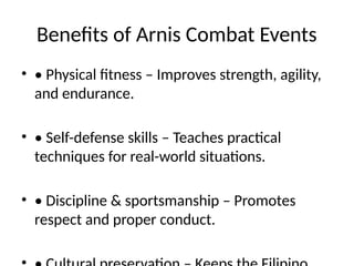 Benefits of Arnis Combat Events
• • Physical fitness – Improves strength, agility,
and endurance.
• • Self-defense skills – Teaches practical
techniques for real-world situations.
• • Discipline & sportsmanship – Promotes
respect and proper conduct.
 