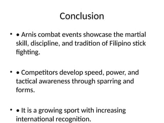 Conclusion
• • Arnis combat events showcase the martial
skill, discipline, and tradition of Filipino stick
fighting.
• • Competitors develop speed, power, and
tactical awareness through sparring and
forms.
• • It is a growing sport with increasing
international recognition.
 