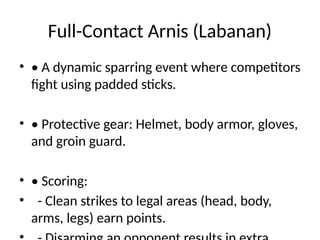Full-Contact Arnis (Labanan)
• • A dynamic sparring event where competitors
fight using padded sticks.
• • Protective gear: Helmet, body armor, gloves,
and groin guard.
• • Scoring:
• - Clean strikes to legal areas (head, body,
arms, legs) earn points.
 