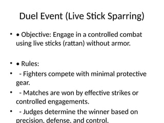 Duel Event (Live Stick Sparring)
• • Objective: Engage in a controlled combat
using live sticks (rattan) without armor.
• • Rules:
• - Fighters compete with minimal protective
gear.
• - Matches are won by effective strikes or
controlled engagements.
• - Judges determine the winner based on
precision, defense, and control.
 