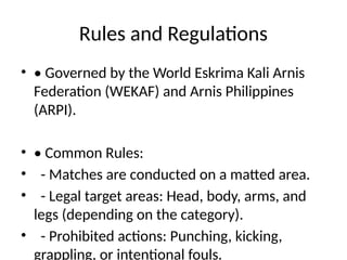 Rules and Regulations
• • Governed by the World Eskrima Kali Arnis
Federation (WEKAF) and Arnis Philippines
(ARPI).
• • Common Rules:
• - Matches are conducted on a matted area.
• - Legal target areas: Head, body, arms, and
legs (depending on the category).
• - Prohibited actions: Punching, kicking,
grappling, or intentional fouls.
 