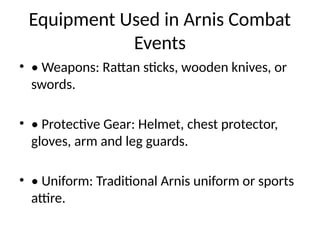 Equipment Used in Arnis Combat
Events
• • Weapons: Rattan sticks, wooden knives, or
swords.
• • Protective Gear: Helmet, chest protector,
gloves, arm and leg guards.
• • Uniform: Traditional Arnis uniform or sports
attire.
 
