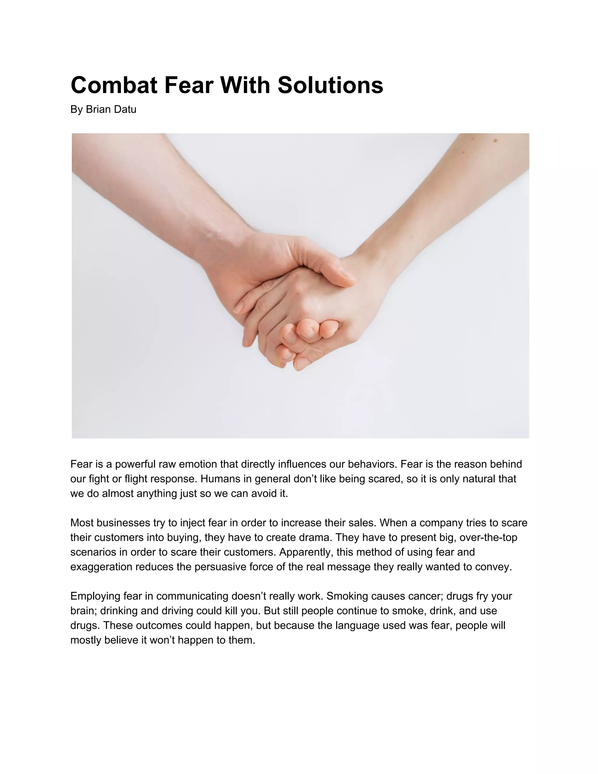 Combat Fear With Solutions
By Brian Datu
Fear is a powerful raw emotion that directly influences our behaviors. Fear is the reason behind
our fight or flight response. Humans in general don’t like being scared, so it is only natural that
we do almost anything just so we can avoid it.
Most businesses try to inject fear in order to increase their sales. When a company tries to scare
their customers into buying, they have to create drama. They have to present big, over-the-top
scenarios in order to scare their customers. Apparently, this method of using fear and
exaggeration reduces the persuasive force of the real message they really wanted to convey.
Employing fear in communicating doesn’t really work. Smoking causes cancer; drugs fry your
brain; drinking and driving could kill you. But still people continue to smoke, drink, and use
drugs. These outcomes could happen, but because the language used was fear, people will
mostly believe it won’t happen to them.
 