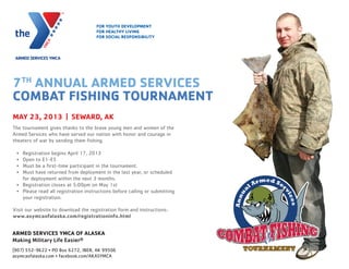 7TH
ANNUAL ARMED SERVICES
COMBAT FISHING TOURNAMENT
MAY 23, 2013 | SEWARD, AK
The tournament gives thanks to the brave young men and women of the
Armed Services who have served our nation with honor and courage in
theaters of war by sending them ﬁshing.
• Registration begins April 17, 2013
• Open to E1-E5
• Must be a ﬁrst-time participant in the tournament.
• Must have returned from deployment in the last year, or scheduled
for deployment within the next 3 months.
• Registration closes at 5:00pm on May 1st
• Please read all registration instructions before calling or submitting
your registration.
Visit our website to download the registration form and instructions:
www.asymcaofalaska.com/registrationinfo.html
FOR YOUTH DEVELOPMENT
FOR HEALTHY LIVING
FOR SOCIAL RESPONSIBILITY
ARMED SERVICES YMCA OF ALASKA
Making Military Life Easier®
(907) 552-9622 • PO Box 6272, JBER, AK 99506
asymcaofalaska.com • facebook.com/AKASYMCA
 