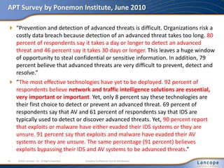 APT Survey by Ponemon Institute, June 2010
 “Prevention and detection of advanced threats is difficult. Organizations risk a
costly data breach because detection of an advanced threat takes too long. 80
percent of respondents say it takes a day or longer to detect an advanced
threat and 46 percent say it takes 30 days or longer. This leaves a huge window
of opportunity to steal confidential or sensitive information. In addition, 79
percent believe that advanced threats are very difficult to prevent, detect and
resolve.”
 “The most effective technologies have yet to be deployed. 92 percent of
respondents believe network and traffic intelligence solutions are essential,
very important or important. Yet, only 8 percent say these technologies are
their first choice to detect or prevent an advanced threat. 69 percent of
respondents say that AV and 61 percent of respondents say that IDS are
typically used to detect or discover advanced threats. Yet, 90 percent report
that exploits or malware have either evaded their IDS systems or they are
unsure. 91 percent say that exploits and malware have evaded their AV
systems or they are unsure. The same percentage (91 percent) believes
exploits bypassing their IDS and AV systems to be advanced threats.”
10 ©2011 Lancope , Inc. All Rights Reserved. Company Confidential (not for distribution)
 