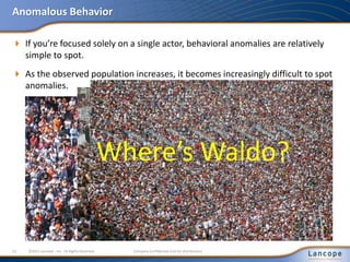 Anomalous Behavior
 If you’re focused solely on a single actor, behavioral anomalies are relatively
simple to spot.
12 ©2011 Lancope , Inc. All Rights Reserved. Company Confidential (not for distribution)
 As the observed population increases, it becomes increasingly difficult to spot
anomalies.
Where’s Waldo?
 