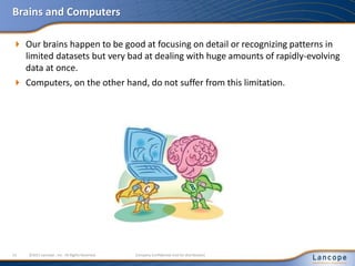 Brains and Computers
 Our brains happen to be good at focusing on detail or recognizing patterns in
limited datasets but very bad at dealing with huge amounts of rapidly-evolving
data at once.
 Computers, on the other hand, do not suffer from this limitation.
13 ©2011 Lancope , Inc. All Rights Reserved. Company Confidential (not for distribution)
 