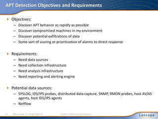 APT Detection Objectives and Requirements
 Objectives:
– Discover APT behavior as rapidly as possible
– Discover compromised machines in my environment
– Discover potential exfiltrations of data
– Some sort of scoring or prioritization of alarms to direct response
 Requirements:
– Need data sources
– Need collection infrastructure
– Need analysis infrastructure
– Need reporting and alerting engine
 Potential data sources:
– SYSLOG, IDS/IPS probes, distributed data capture, SNMP, RMON probes, host AV/AS
agents, host IDS/IPS agents
– Netflow
16 ©2011 Lancope , Inc. All Rights Reserved. Company Confidential (not for distribution)
 