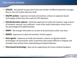 Data Source Caveats
 SYSLOG: Very painful to parse due to the vast number of different potential messages.
May or may not contain what you need.
 IDS/IPS probes: Expensive to install and maintain, reliance on signature-based
technologies makes them less useful for APT detection.
 Distributed data capture: Extremely expensive to install and maintain, large amount
of hardware required, very inefficient: most of the useful information comes from a
tiny percentage of the gathered data.
 SNMP: Not enough information on its own to be particularly useful, very slow.
 RMON: Expensive to install and maintain, limited support.
 Host agents: Expensive to install and maintain, reliance on signature-based
technologies not particularly useful, proprietary data output difficult to integrate and
correlate, host context limits understanding of network behavior.
 Flow-based technology: May not be supported by all of your network hardware.
17 ©2011 Lancope , Inc. All Rights Reserved. Company Confidential (not for distribution)
 