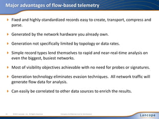Major advantages of flow-based telemetry
 Fixed and highly-standardized records easy to create, transport, compress and
parse.
 Generated by the network hardware you already own.
 Generation not specifically limited by topology or data rates.
 Simple record types lend themselves to rapid and near-real-time analysis on
even the biggest, busiest networks.
 Most of visibility objectives achievable with no need for probes or signatures.
 Generation technology eliminates evasion techniques. All network traffic will
generate flow data for analysis.
 Can easily be correlated to other data sources to enrich the results.
19 ©2011 Lancope , Inc. All Rights Reserved. Company Confidential (not for distribution)
 
