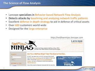 The Science of Flow Analysis
• Lancope specializes in Behavior-based Network Flow Analysis
• Detects attacks by baselining and analyzing network traffic patterns
• Excellent defense in depth strategy to aid in defense of critical assets
• Over 600 customers world-wide
• Designed for the large enterprise
http://netflowninjas.lancope.com
24
 