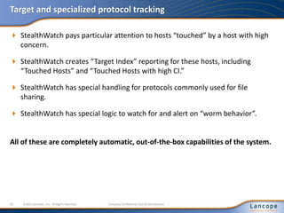 Target and specialized protocol tracking
 StealthWatch pays particular attention to hosts “touched” by a host with high
concern.
 StealthWatch creates “Target Index” reporting for these hosts, including
“Touched Hosts” and “Touched Hosts with high CI.”
 StealthWatch has special handling for protocols commonly used for file
sharing.
 StealthWatch has special logic to watch for and alert on “worm behavior”.
All of these are completely automatic, out-of-the-box capabilities of the system.
32 ©2011 Lancope , Inc. All Rights Reserved. Company Confidential (not for distribution)
 