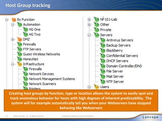 Host Group tracking
33 ©2011 Lancope , Inc. All Rights Reserved. Company Confidential (not for distribution)
Creating host groups by function, type or location allows the system to easily spot and
track anomalous behavior for hosts with high degrees of inherent predictability. The
system will for example automatically tell you when your Webservers have stopped
behaving like Webservers
 