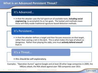 What is an Advanced Persistent Threat?
Examples: “Operation Aurora” against Google and at least 20 other large companies in 2009, the
HBGary attack, the RSA attack against over 700 companies over 2011
4 ©2011 Lancope , Inc. All Rights Reserved. Company Confidential (not for distribution)
• in that the attacker uses the full spectrum of available tools, including social
engineering, to accomplish his or her goals. The toolset and methods mean
these will likely evade traditional signature-based detection methods.
It’s Advanced…
• in that the attacker defines a target and then focuses resources on that target,
rather than casting a net in the dark. This is what makes this type of attack so
dangerous. Rather than playing the odds, one must actively defend oneself
from it.
It’s Persistent…
• this should be self-explanatory.
It’s a Threat…
 