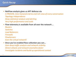 Quick Recap
• NetFlow analysis gives us APT defense via
A PROVEN, time-honored end-to-end rich view of every conversation
Topology independence
Deep statistical analysis and alerting
Very high performance and scale
• Flow telemetry is available from all over the network …
Routers
Switches
Load Balancers
Firewalls
FlowSensors
Even the virtual network!
• Once you’ve enabled flow collection you can...
Gain deep traffic analysis and network visibility
Detect attacks and network anomalies faster
Investigate incidents and build up operational context
46
 