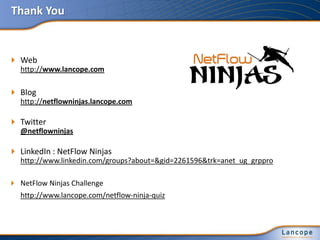Thank You
 Web
http://www.lancope.com
 Blog
http://netflowninjas.lancope.com
 Twitter
@netflowninjas
 LinkedIn : NetFlow Ninjas
http://www.linkedin.com/groups?about=&gid=2261596&trk=anet_ug_grppro
 NetFlow Ninjas Challenge
http://www.lancope.com/netflow-ninja-quiz
 