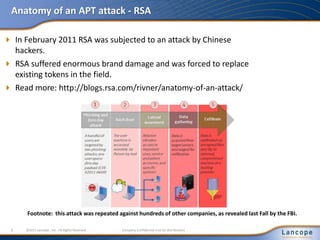 Anatomy of an APT attack - RSA
 In February 2011 RSA was subjected to an attack by Chinese
hackers.
 RSA suffered enormous brand damage and was forced to replace
existing tokens in the field.
 Read more: http://blogs.rsa.com/rivner/anatomy-of-an-attack/
6 ©2011 Lancope , Inc. All Rights Reserved. Company Confidential (not for distribution)
Footnote: this attack was repeated against hundreds of other companies, as revealed last Fall by the FBI.
 