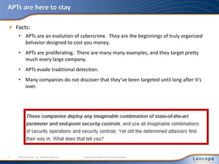 APTs are here to stay
 Facts:
• APTs are an evolution of cybercrime. They are the beginnings of truly organized
behavior designed to cost you money.
• APTs are proliferating. There are many many examples, and they target pretty
much every large company.
• APTs evade traditional detection.
• Many companies do not discover that they’ve been targeted until long after it’s
over.
8 ©2011 Lancope , Inc. All Rights Reserved. Company Confidential (not for distribution)
 