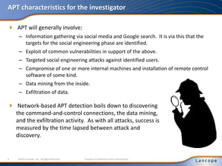 APT characteristics for the investigator
 APT will generally involve:
– Information gathering via social media and Google search. It is via this that the
targets for the social engineering phase are identified.
– Exploit of common vulnerabilities in support of the above.
– Targeted social engineering attacks against identified users.
– Compromise of one or more internal machines and installation of remote control
software of some kind.
– Data mining from the inside.
– Exfiltration of data.
9 ©2011 Lancope , Inc. All Rights Reserved. Company Confidential (not for distribution)
 Network-based APT detection boils down to discovering
the command-and-control connections, the data mining,
and the exfiltration activity. As with all attacks, success is
measured by the time lapsed between attack and
discovery.
 
